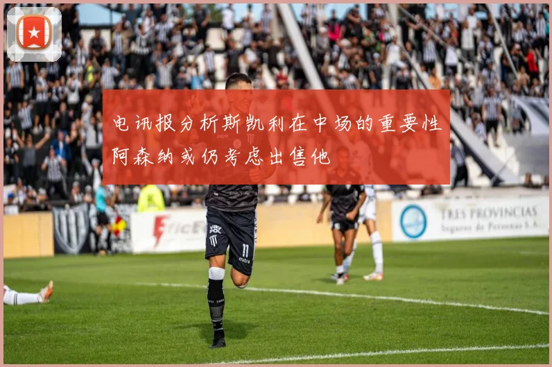 电讯报分析斯凯利在中场的重要性阿森纳或仍考虑出售他