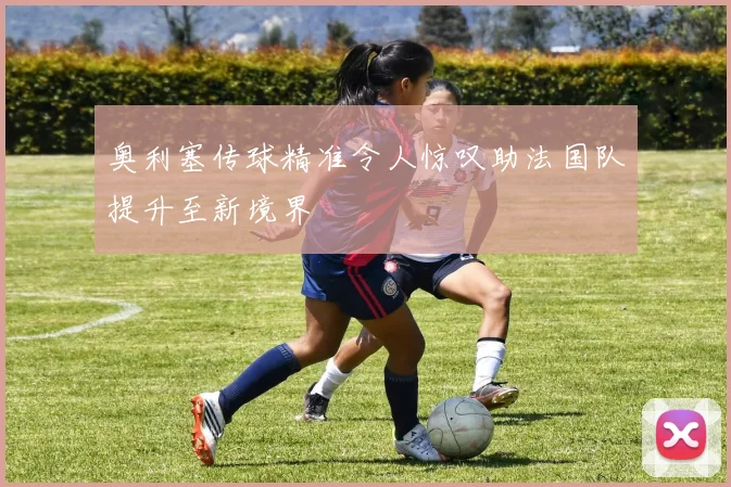 奥利塞传球精准令人惊叹助法国队提升至新境界