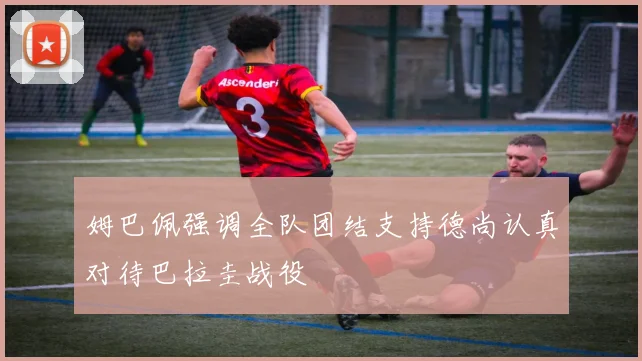姆巴佩强调全队团结支持德尚认真对待巴拉圭战役