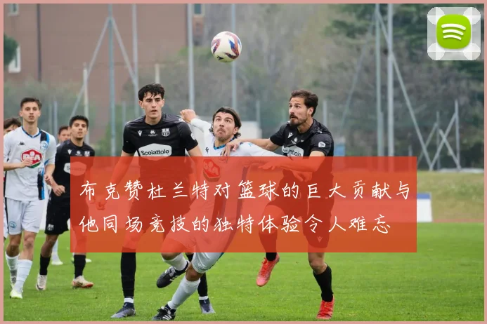 布克赞杜兰特对篮球的巨大贡献与他同场竞技的独特体验令人难忘