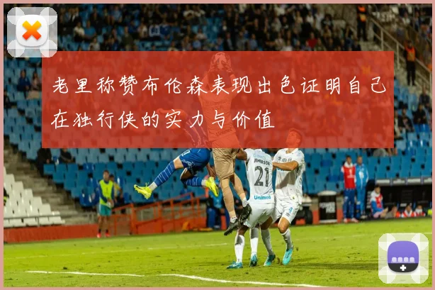 老里称赞布伦森表现出色证明自己在独行侠的实力与价值