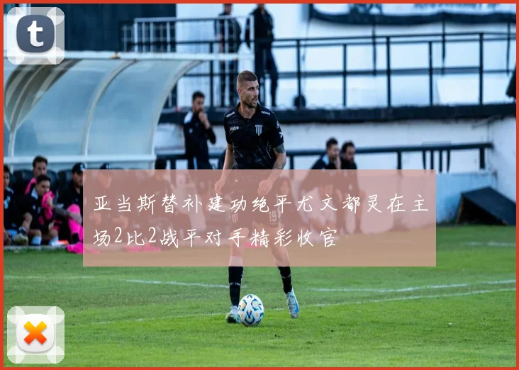 亚当斯替补建功绝平尤文都灵在主场2比2战平对手精彩收官
