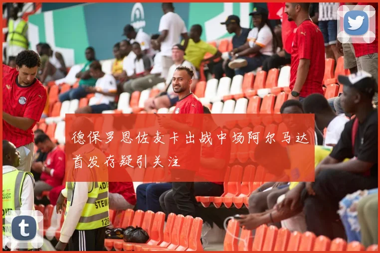 德保罗恩佐麦卡出战中场阿尔马达首发存疑引关注