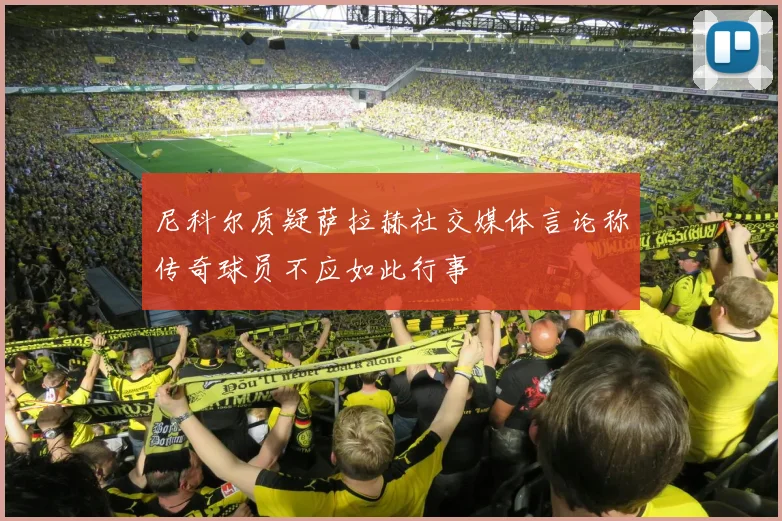 尼科尔质疑萨拉赫社交媒体言论称传奇球员不应如此行事