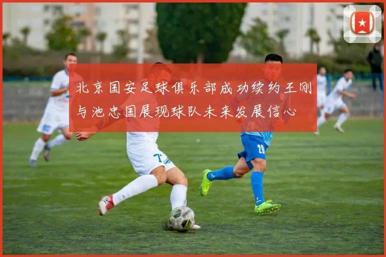 北京国安足球俱乐部成功续约王刚与池忠国展现球队未来发展信心