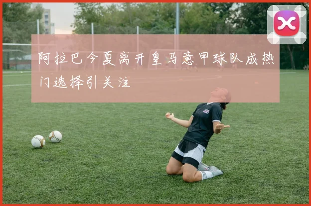 阿拉巴今夏离开皇马意甲球队成热门选择引关注