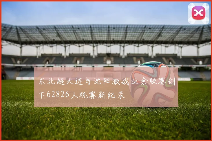 东北超大连与沈阳激战业余联赛创下62826人观赛新纪录