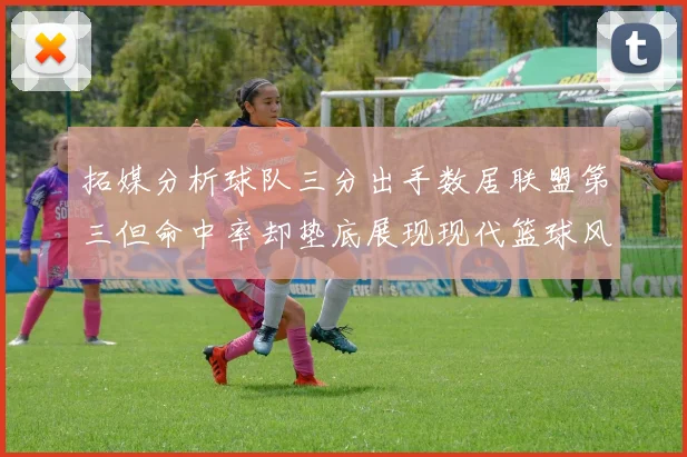 拓媒分析球队三分出手数居联盟第三但命中率却垫底展现现代篮球风格