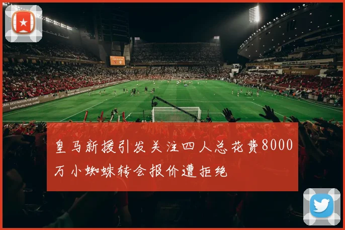 皇马新援引发关注四人总花费8000万小蜘蛛转会报价遭拒绝