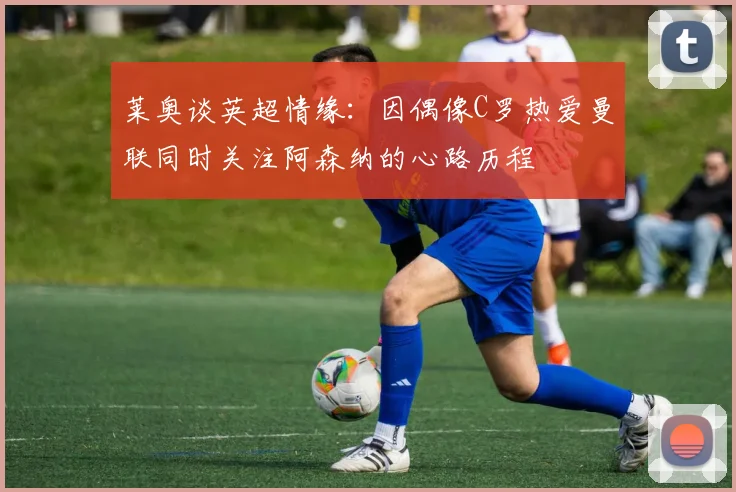 莱奥谈英超情缘：因偶像C罗热爱曼联同时关注阿森纳的心路历程