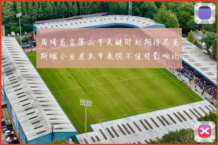 周琦直言第三节关键时刻期待尼克斯缩小分差末节表现不佳将影响比赛结果