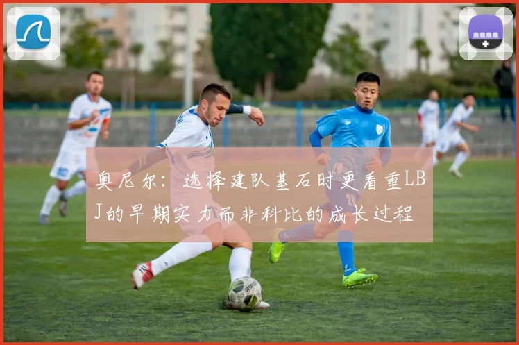 奥尼尔：选择建队基石时更看重LBJ的早期实力而非科比的成长过程