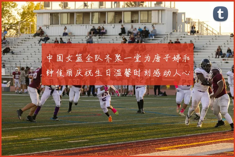 中国女篮全队齐聚一堂为唐子婷和钟佳丽庆祝生日温馨时刻感动人心