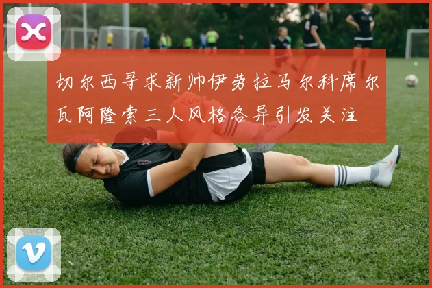 切尔西寻求新帅伊劳拉马尔科席尔瓦阿隆索三人风格各异引发关注