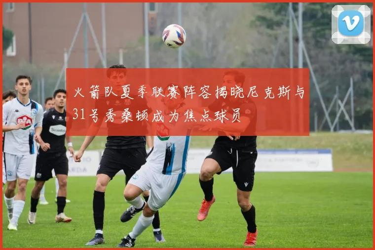 火箭队夏季联赛阵容揭晓尼克斯与31号秀桑顿成为焦点球员