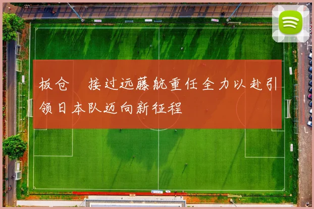 板仓滉接过远藤航重任全力以赴引领日本队迈向新征程