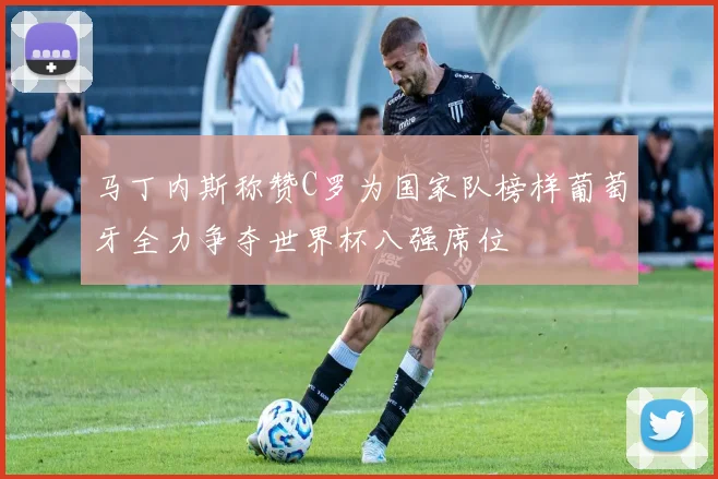 马丁内斯称赞C罗为国家队榜样葡萄牙全力争夺世界杯八强席位