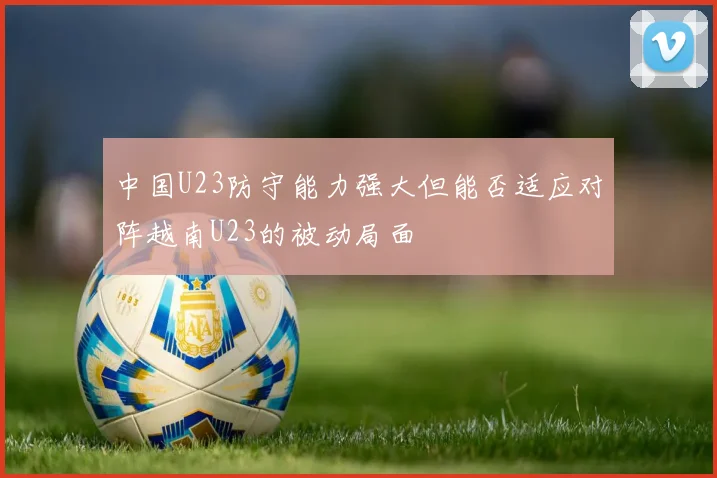 中国U23防守能力强大但能否适应对阵越南U23的被动局面