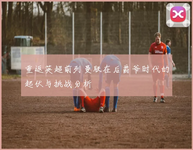 重返英超前列曼联在后爵爷时代的起伏与挑战分析