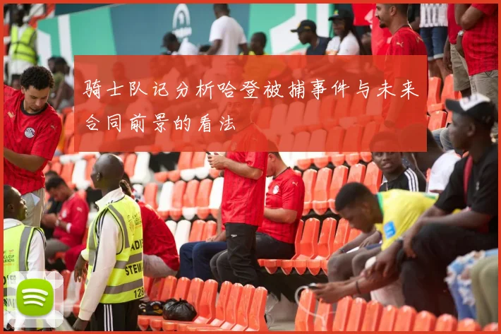 骑士队记分析哈登被捕事件与未来合同前景的看法