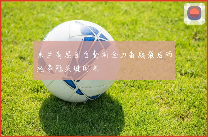 米兰高层亲自督训全力备战最后两轮争冠关键时刻