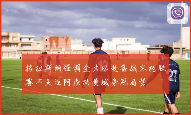 格拉斯纳强调全力以赴备战末轮联赛不关注阿森纳曼城争冠局势